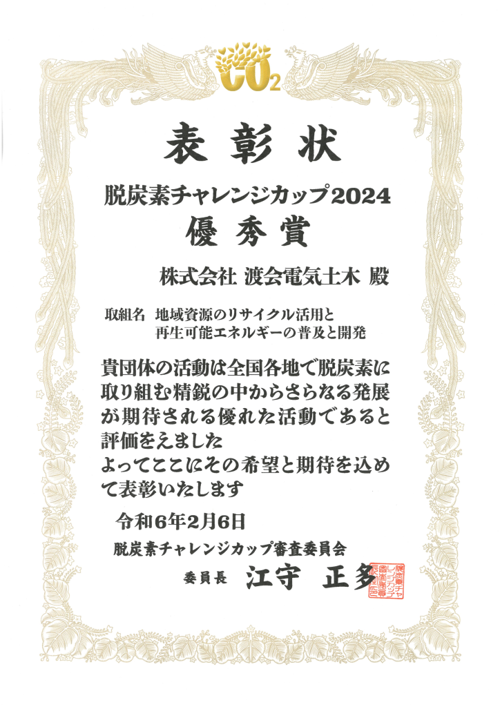 表彰状
脱炭素チャレンジカップ2024
優秀賞
株式会社渡会電気土木殿
取り組み名地域資源のリサイクル活用と
再生可能エネルギーの普及と開発
貴団体の活動は全国各地て脱炭素に
取り組む精鋭の中からさらなる発展
が期待される優れた活動てあると
評価をえました
よってここにその希望と期待を込め
て表彰いたします
令和6年2月6日
脱炭素チャレンジカップ審査委員会
委員長江守正多